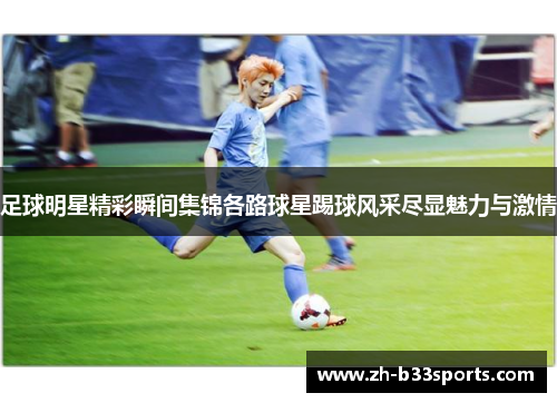 足球明星精彩瞬间集锦各路球星踢球风采尽显魅力与激情
